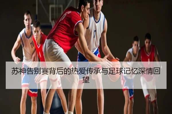 苏神告别赛背后的热爱传承与足球记忆深情回望