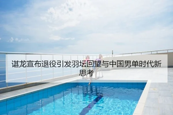 谌龙宣布退役引发羽坛回望与中国男单时代新思考