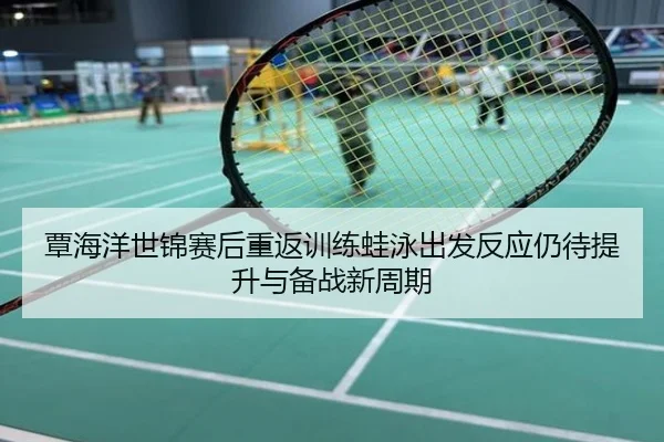 覃海洋世锦赛后重返训练蛙泳出发反应仍待提升与备战新周期